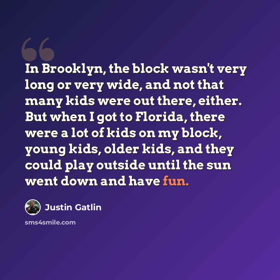 “In Brooklyn, the block wasn't very long or very wide, and not that many kids were out there, either. But when I got to Florida, there were a lot of kids on my block, young kids, older kids, and they could play outside until the sun went down and have fun.” quote by Justin Gatlin
