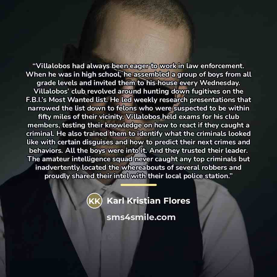 “Villalobos had always been eager to work in law enforcement. When he was in high school, he assembled a group of boys from all grade levels and invited them to his house every Wednesday. Villalobos’ club revolved around hunting down fugitives on the F.B.I.’s Most Wanted list. He led weekly…” quote by Karl Kristian Flores
