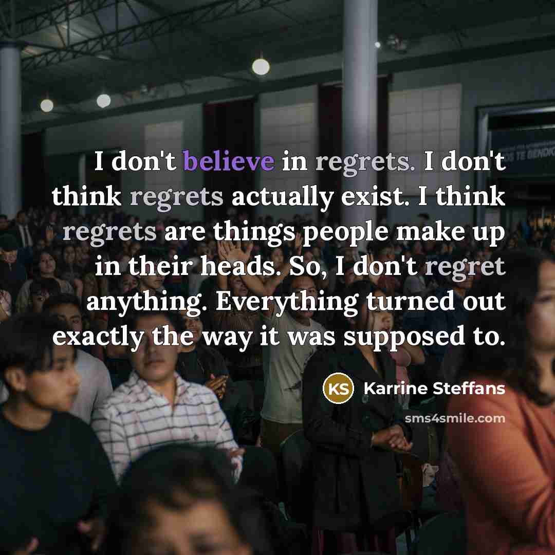 “I don't believe in regrets. I don't think regrets actually exist. I think regrets are things people make up in their heads. So, I don't regret anything. Everything turned out exactly the way it was supposed to.” quote by Karrine Steffans