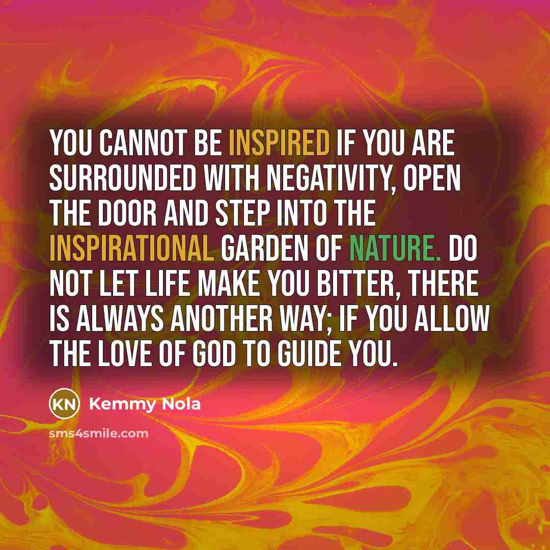 “You cannot be inspired if you are surrounded with negativity, open the door and step into the inspirational garden of nature. Do not let life make you bitter, there is always another way; if you allow the love of God to guide you.” quote by Kemmy Nola