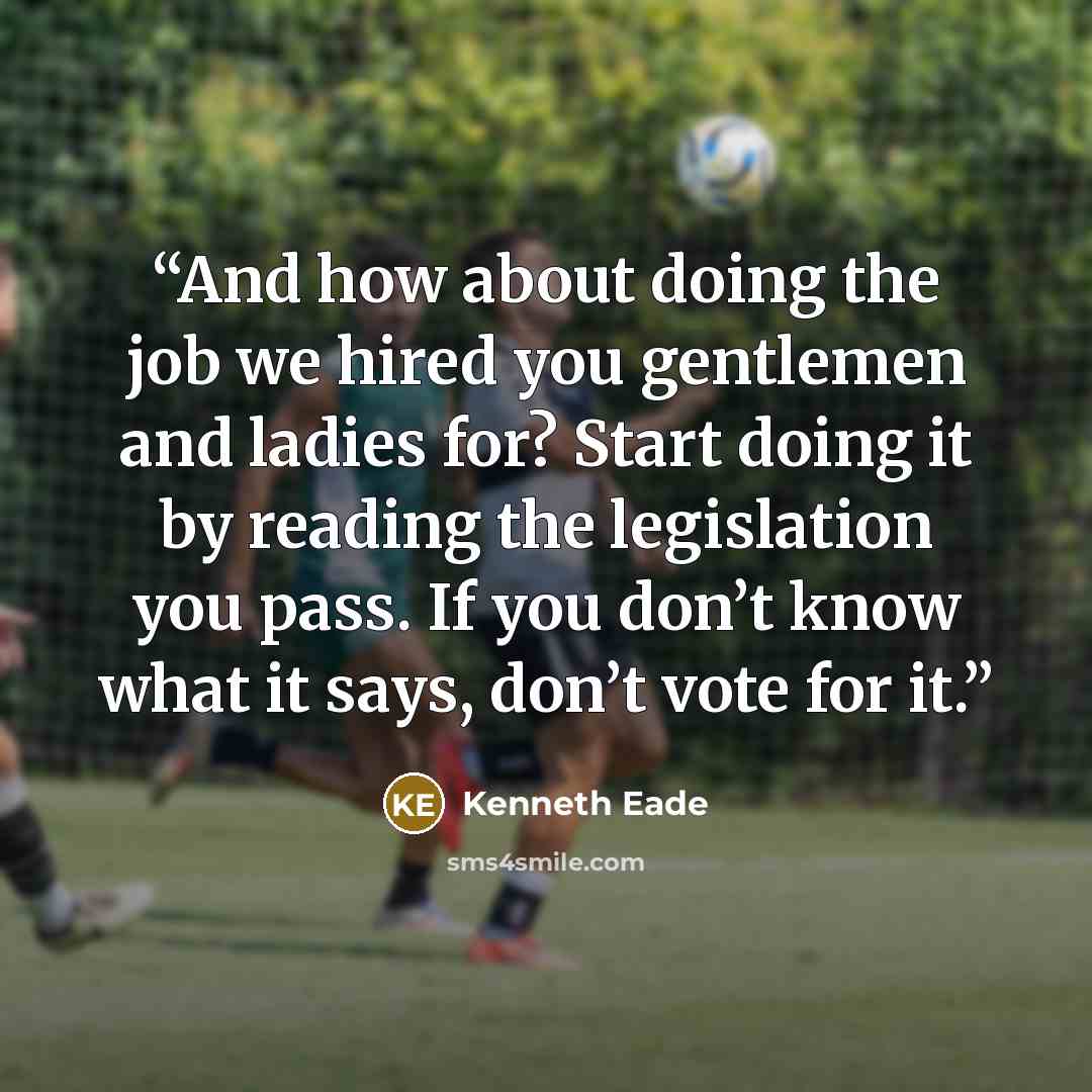 “And how about doing the job we hired you gentlemen and ladies for? Start doing it by reading the legislation you pass. If you don’t know what it says, don’t vote for it.” quote by Kenneth Eade