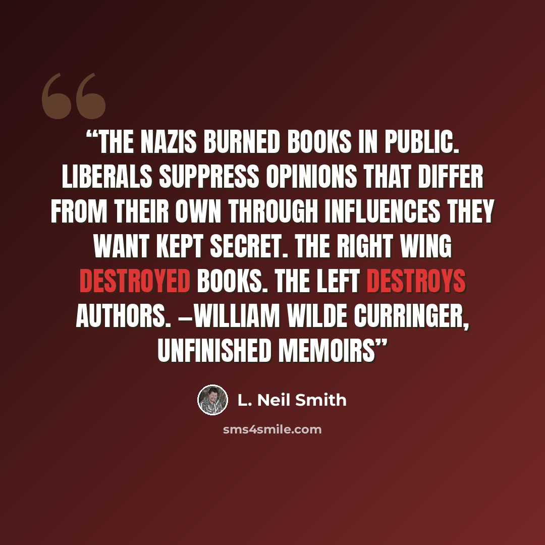 “the Nazis burned books in public. Liberals suppress opinions that differ from their own through influences they want kept secret. The right wing destroyed books. The left destroys authors. —William Wilde Curringer, Unfinished Memoirs” quote by L. Neil Smith