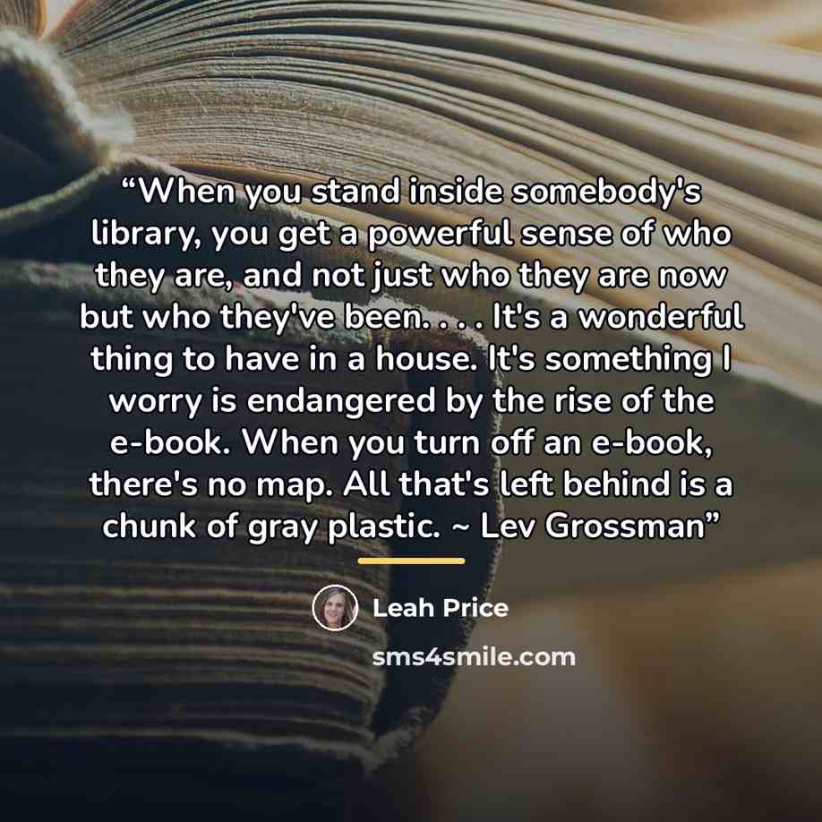“When you stand inside somebody's library, you get a powerful sense of who they are, and not just who they are now but who they've been. . . . It's a wonderful thing to have in a house. It's something I worry is endangered by the rise of the e-book. When you turn off an e-book, there's no map. All…” quote by Leah Price