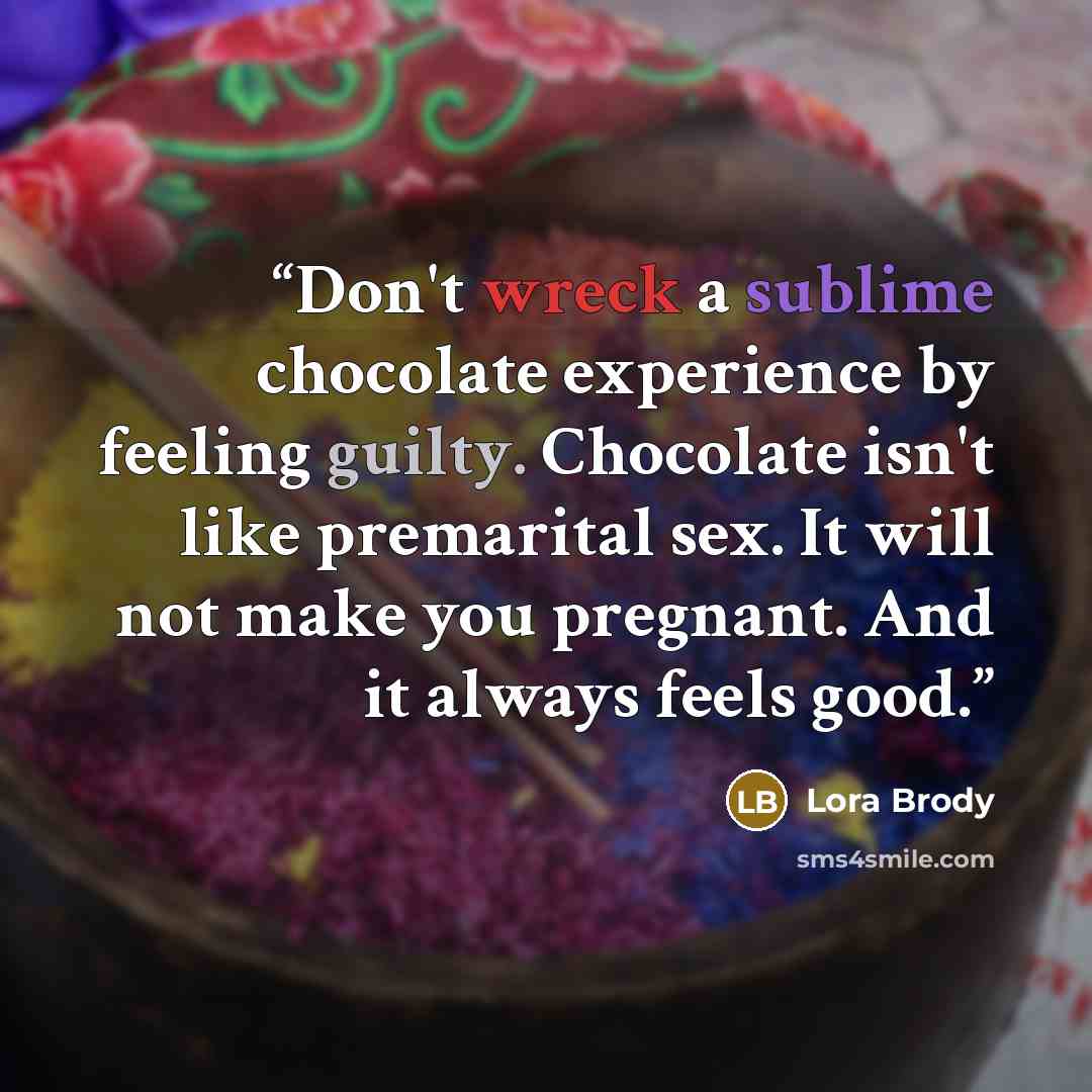 “Don't wreck a sublime chocolate experience by feeling guilty. Chocolate isn't like premarital sex. It will not make you pregnant. And it always feels good.” quote by Lora Brody
