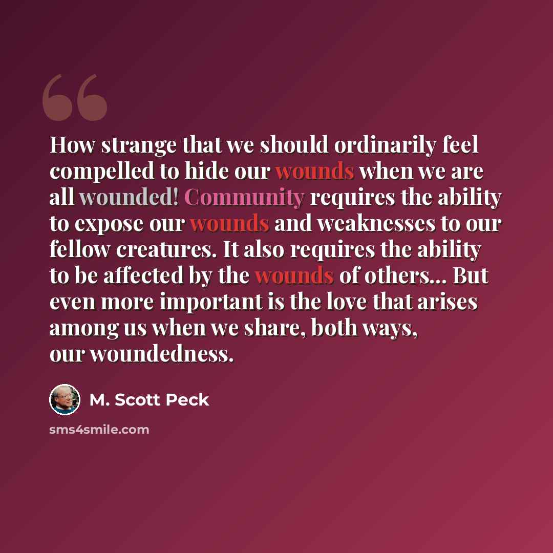“How strange that we should ordinarily feel compelled to hide our wounds when we are all wounded! Community requires the ability to expose our wounds and weaknesses to our fellow creatures. It also requires the ability to be affected by the wounds of others... But even more important is the love…” quote by M. Scott Peck