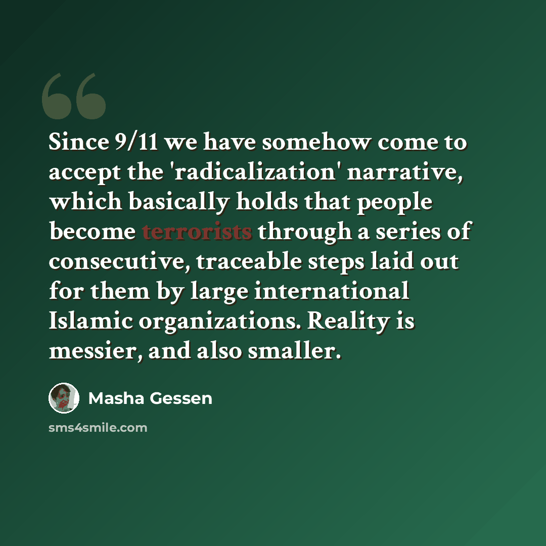 “Since 9/11 we have somehow come to accept the 'radicalization' narrative, which basically holds that people become terrorists through a series of consecutive, traceable steps laid out for them by large international Islamic organizations. Reality is messier, and also smaller.” quote by Masha Gessen