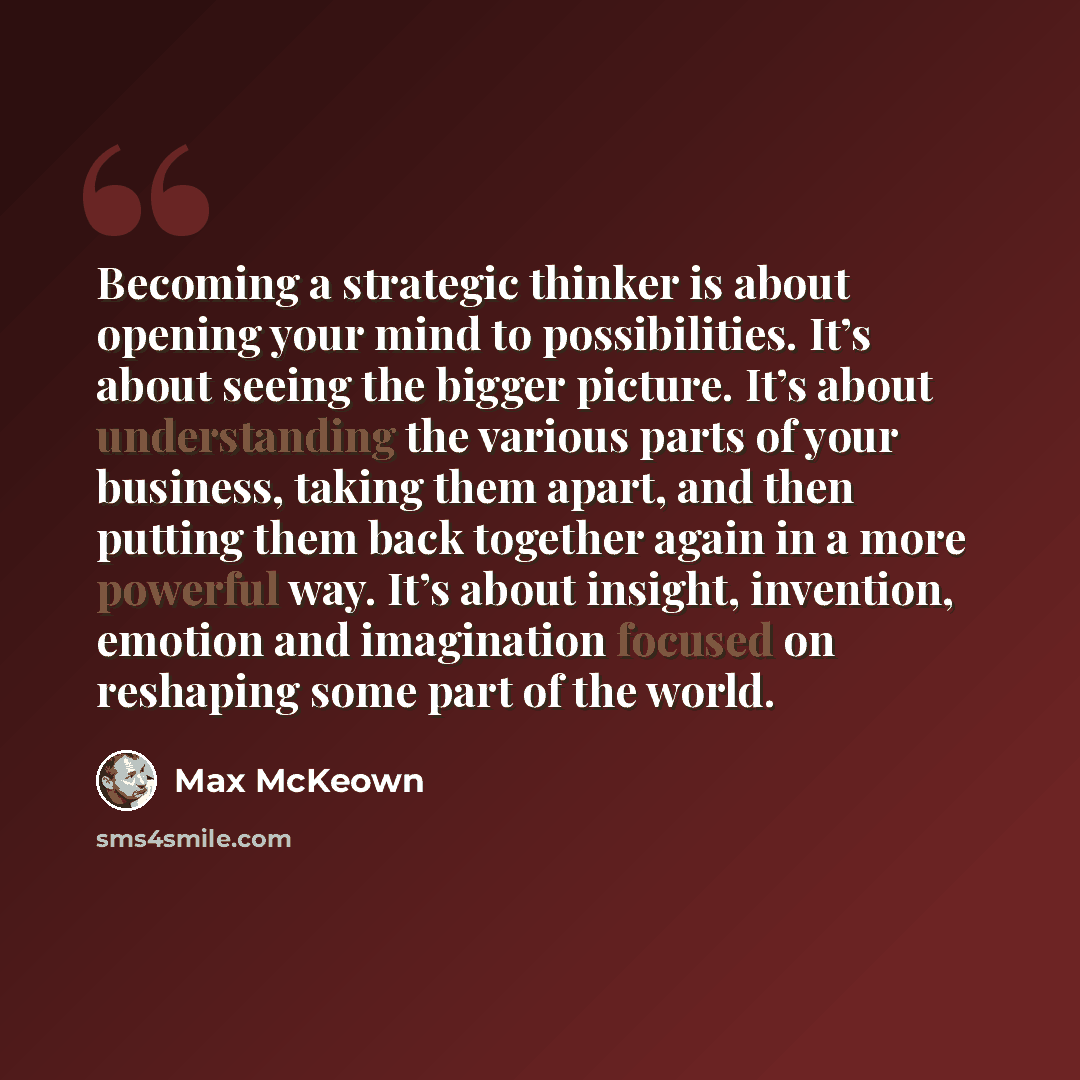 “Becoming a strategic thinker is about opening your mind to possibilities. It’s about seeing the bigger picture. It’s about understanding the various parts of your business, taking them apart, and then putting them back together again in a more powerful way. It’s about insight, invention, emotion…” quote by Max McKeown