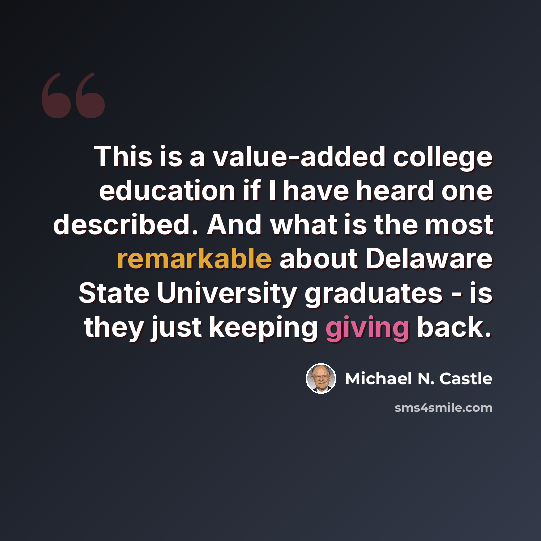 “This is a value-added college education if I have heard one described. And what is the most remarkable about Delaware State University graduates - is they just keeping giving back.” quote by Michael N. Castle