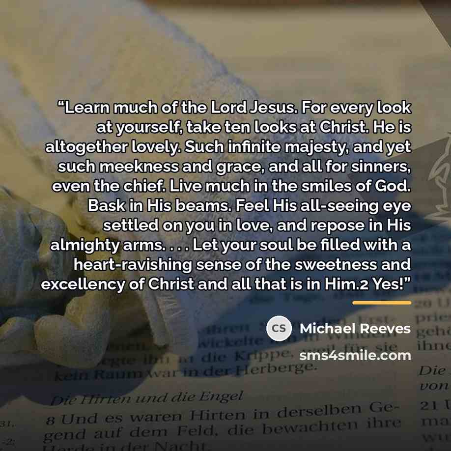 “Learn much of the Lord Jesus. For every look at yourself, take ten looks at Christ. He is altogether lovely. Such infinite majesty, and yet such meekness and grace, and all for sinners, even the chief. Live much in the smiles of God. Bask in His beams. Feel His all-seeing eye settled on you in…” quote by Michael Reeves