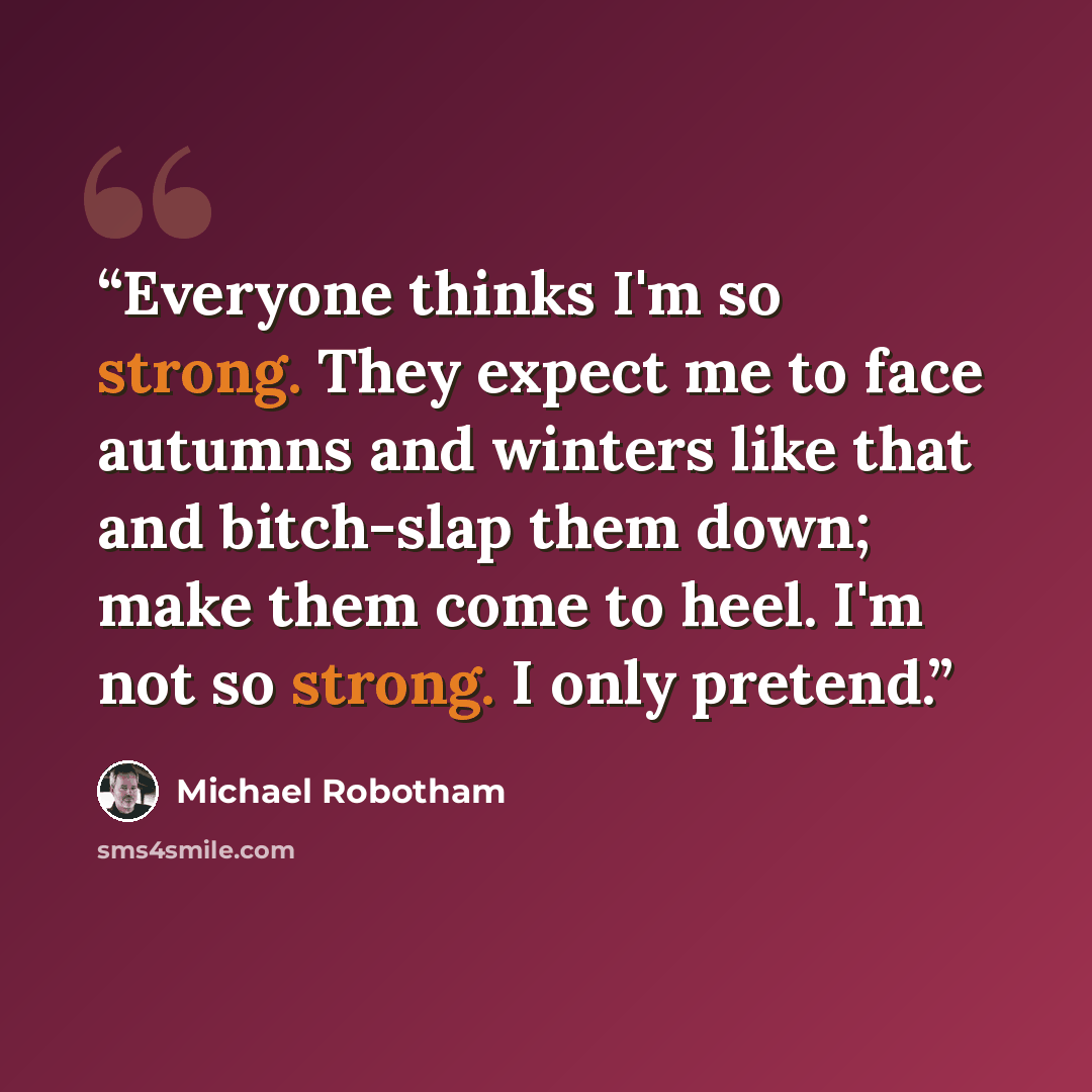 “Everyone thinks I'm so strong. They expect me to face autumns and winters like that and bitch-slap them down; make them come to heel. I'm not so strong. I only pretend.” quote by Michael Robotham