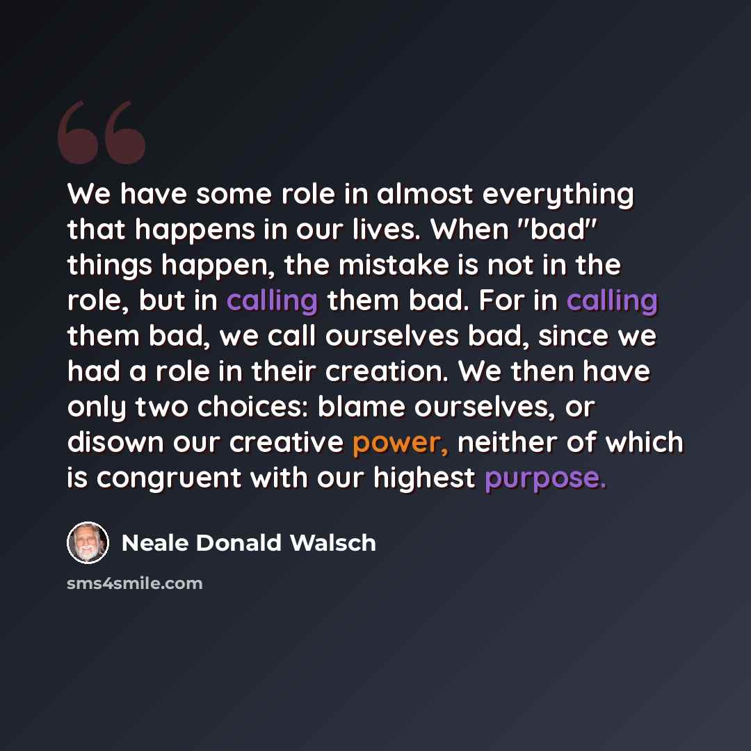 “We have some role in almost everything that happens in our lives. When "bad" things happen, the mistake is not in the role, but in calling them bad. For in calling them bad, we call ourselves bad, since we had a role in their creation. We then have only two choices: blame ourselves, or disown our…” quote by Neale Donald Walsch