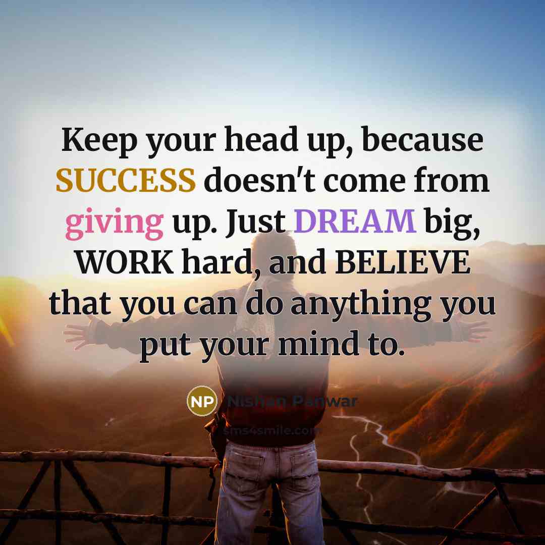 “Keep your head up, because SUCCESS doesn't come from giving up. Just DREAM big, WORK hard, and BELIEVE that you can do anything you put your mind to.” quote by Nishan Panwar