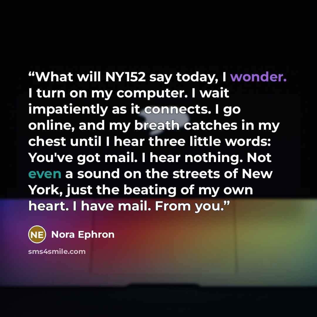 “What will NY152 say today, I wonder. I turn on my computer. I wait impatiently as it connects. I go online, and my breath catches in my chest until I hear three little words: You've got mail. I hear nothing. Not even a sound on the streets of New York, just the beating of my own heart. I have…” quote by Nora Ephron