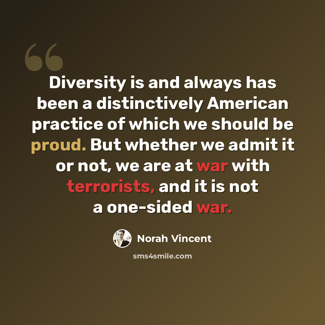 “Diversity is and always has been a distinctively American practice of which we should be proud. But whether we admit it or not, we are at war with terrorists, and it is not a one-sided war.” quote by Norah Vincent