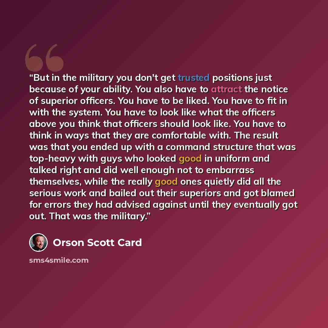 “But in the military you don't get trusted positions just because of your ability. You also have to attract the notice of superior officers. You have to be liked. You have to fit in with the system. You have to look like what the officers above you think that officers should look like. You have to…” quote by Orson Scott Card