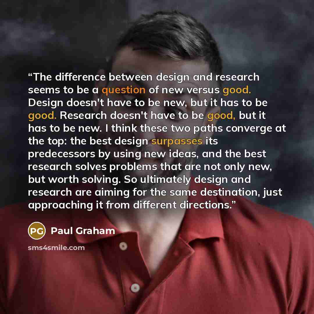 “The difference between design and research seems to be a question of new versus good. Design doesn't have to be new, but it has to be good. Research doesn't have to be good, but it has to be new. I think these two paths converge at the top: the best design surpasses its predecessors by using new…” quote by Paul Graham