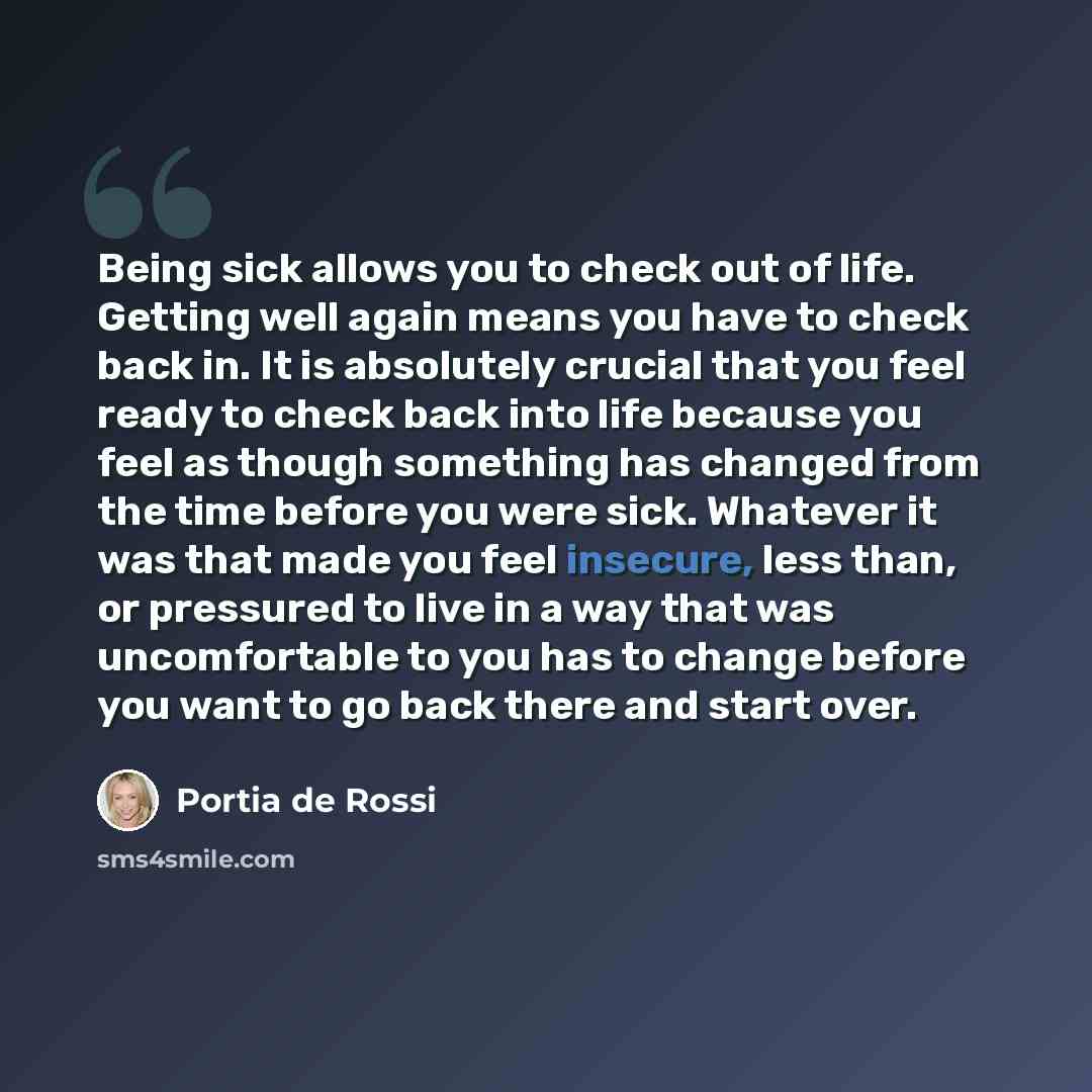 “Being sick allows you to check out of life. Getting well again means you have to check back in. It is absolutely crucial that you feel ready to check back into life because you feel as though something has changed from the time before you were sick. Whatever it was that made you feel insecure…” quote by Portia de Rossi