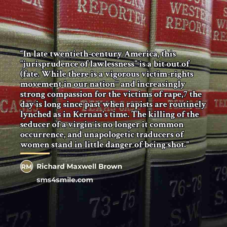 “In late twentieth-century America, this "jurisprudence of lawlessness" is a bit out of (fate. While there is a vigorous victim-rights movement in our nation'' and increasingly strong compassion for the victims of rape,7 the day is long since past when rapists are routinely lynched as in Kernan's…” quote by Richard Maxwell Brown