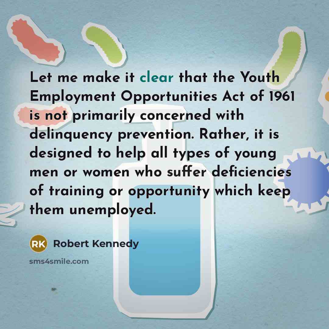 “Let me make it clear that the Youth Employment Opportunities Act of 1961 is not primarily concerned with delinquency prevention. Rather, it is designed to help all types of young men or women who suffer deficiencies of training or opportunity which keep them unemployed.” quote by Robert Kennedy