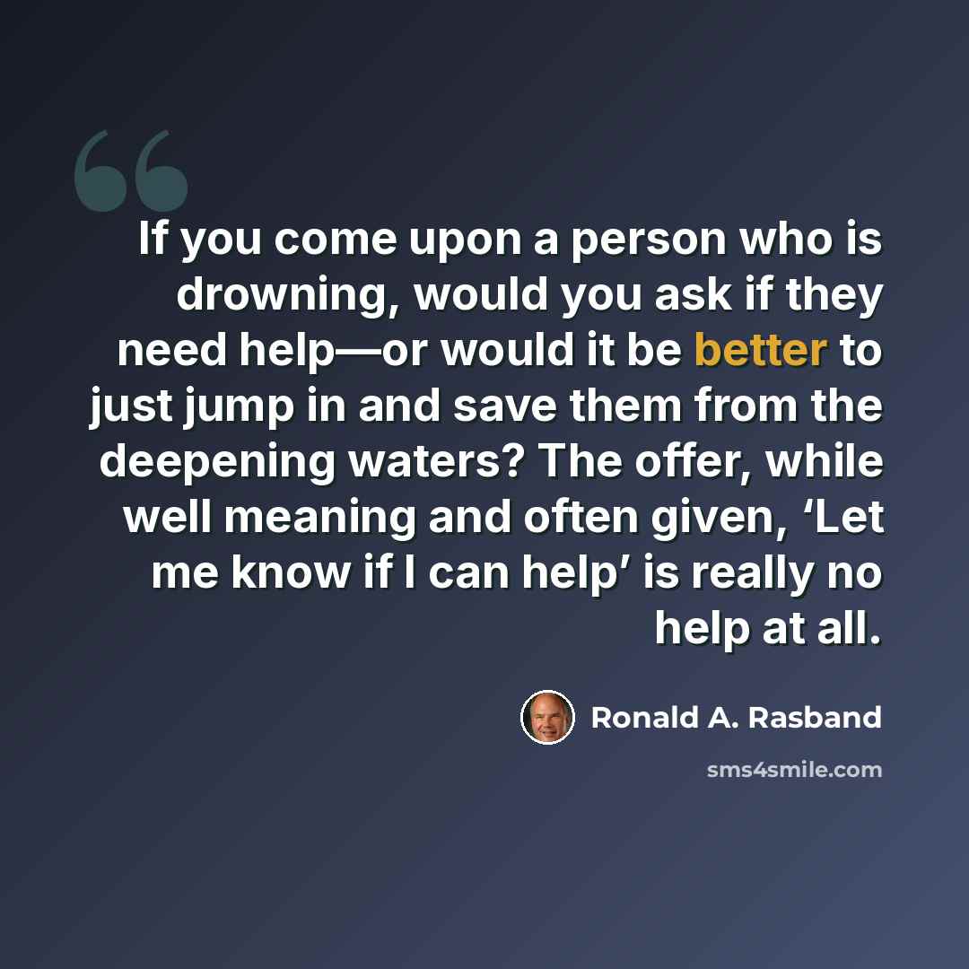 “If you come upon a person who is drowning, would you ask if they need help—or would it be better to just jump in and save them from the deepening waters? The offer, while well meaning and often given, ‘Let me know if I can help’ is really no help at all.” quote by Ronald A. Rasband
