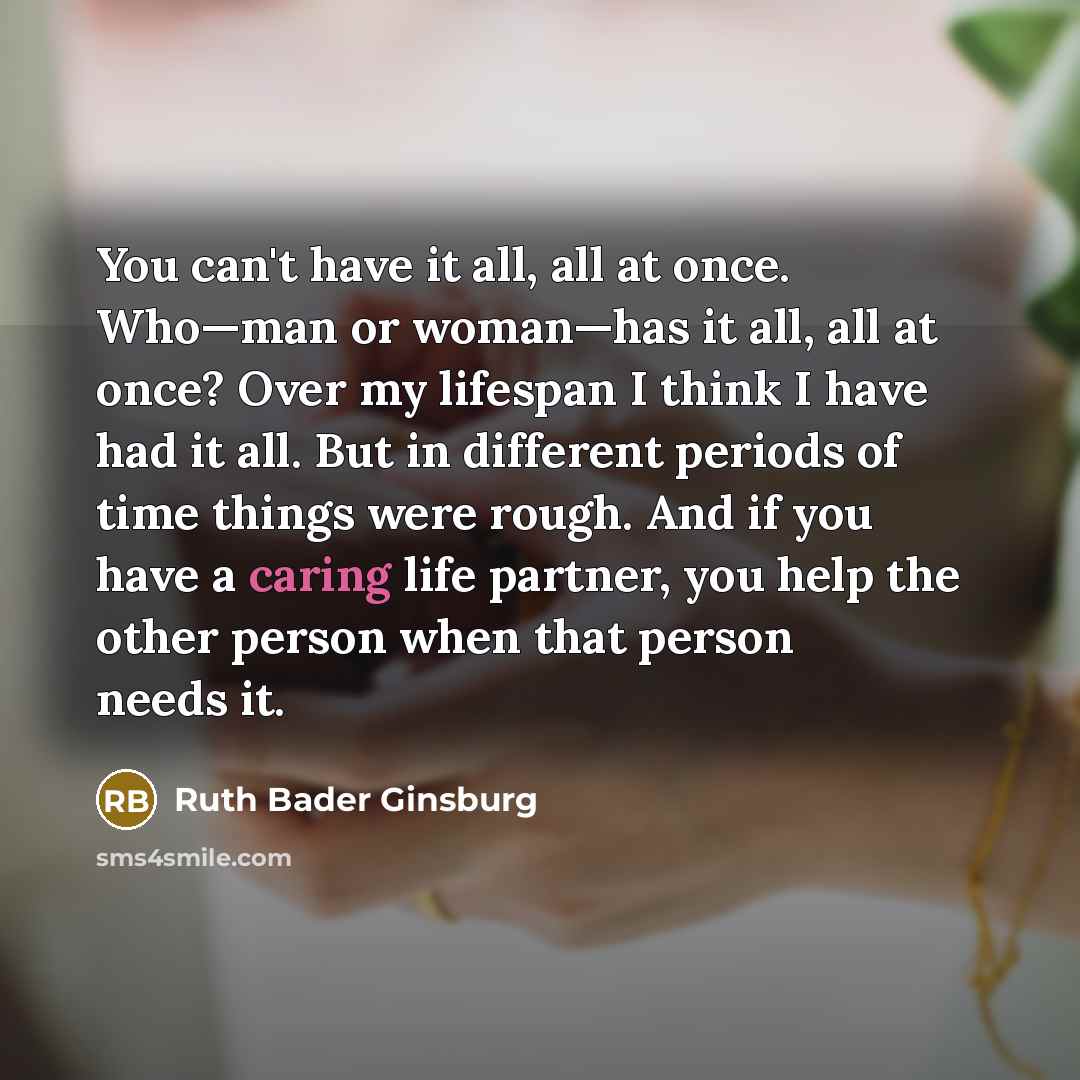 “You can't have it all, all at once. Who—man or woman—has it all, all at once? Over my lifespan I think I have had it all. But in different periods of time things were rough. And if you have a caring life partner, you help the other person when that person needs it.” quote by Ruth Bader Ginsburg