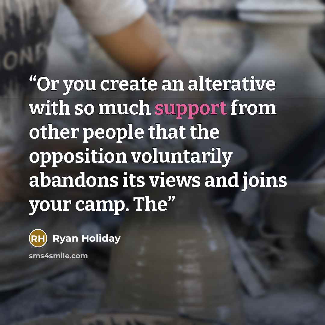 “Or you create an alterative with so much support from other people that the opposition voluntarily abandons its views and joins your camp. The” quote by Ryan Holiday