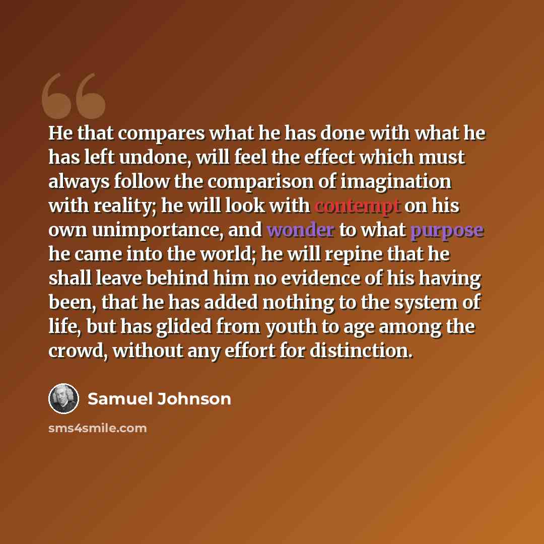 “He that compares what he has done with what he has left undone, will feel the effect which must always follow the comparison of imagination with reality; he will look with contempt on his own unimportance, and wonder to what purpose he came into the world; he will repine that he shall leave behind…” quote by Samuel Johnson