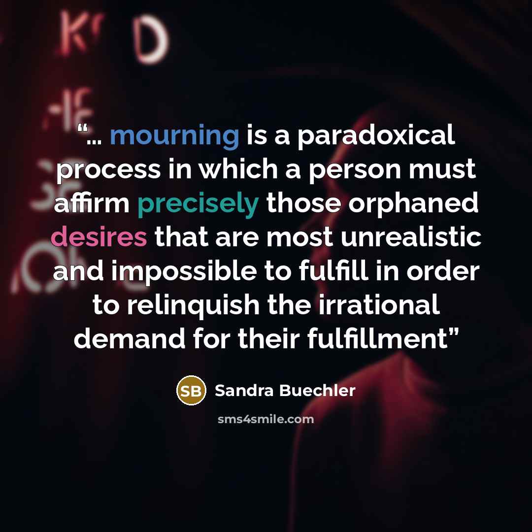“… mourning is a paradoxical process in which a person must affirm precisely those orphaned desires that are most unrealistic and impossible to fulfill in order to relinquish the irrational demand for their fulfillment” quote by Sandra Buechler
