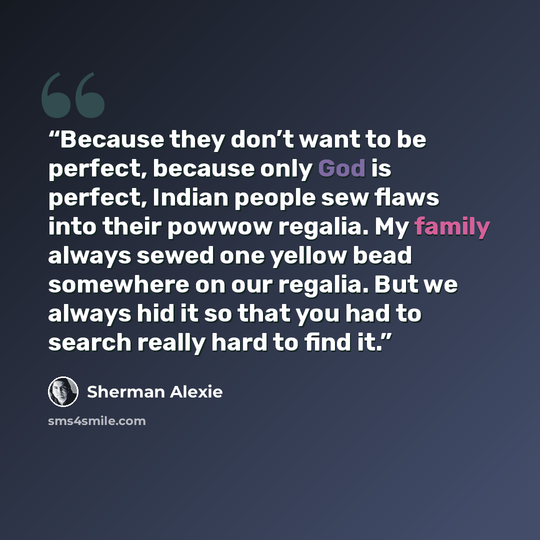 “Because they don’t want to be perfect, because only God is perfect, Indian people sew flaws into their powwow regalia. My family always sewed one yellow bead somewhere on our regalia. But we always hid it so that you had to search really hard to find it.” quote by Sherman Alexie