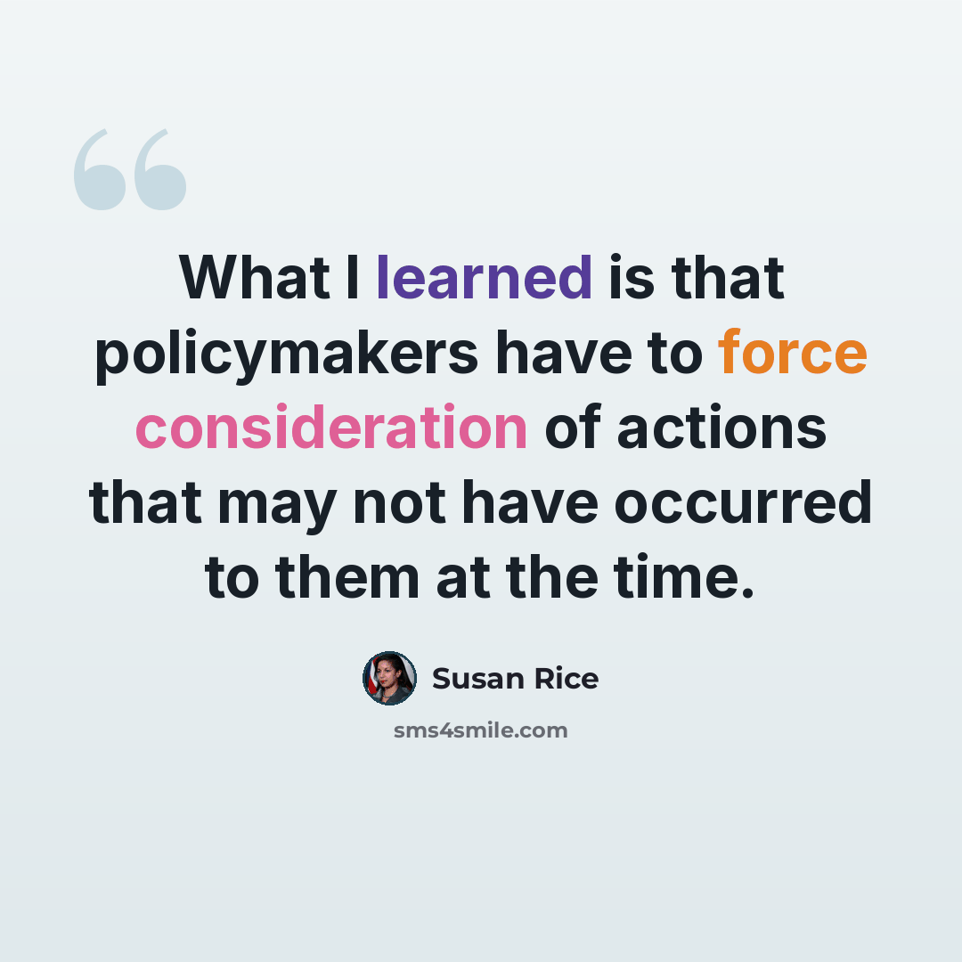 “What I learned is that policymakers have to force consideration of actions that may not have occurred to them at the time.” quote by Susan Rice