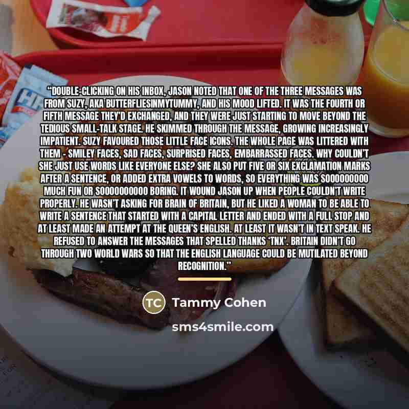 “Double-clicking on his inbox, Jason noted that one of the three messages was from Suzy, aka ButterfliesInMyTummy, and his mood lifted. It was the fourth or fifth message they’d exchanged, and they were just starting to move beyond the tedious small-talk stage. He skimmed through the message…” quote by Tammy Cohen