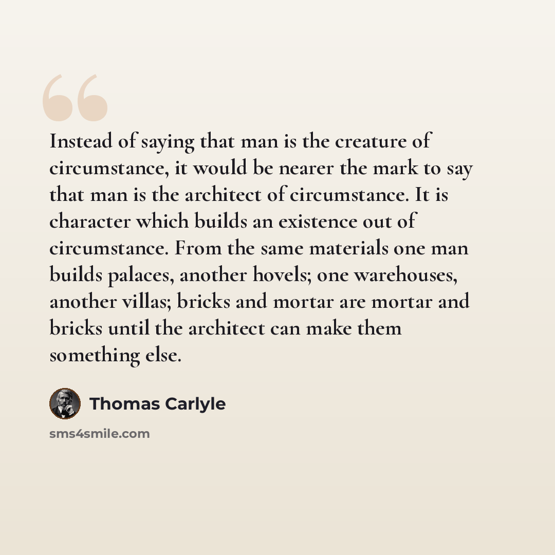 “Instead of saying that man is the creature of circumstance, it would be nearer the mark to say that man is the architect of circumstance. It is character which builds an existence out of circumstance. From the same materials one man builds palaces, another hovels; one warehouses, another villas…” quote by Thomas Carlyle