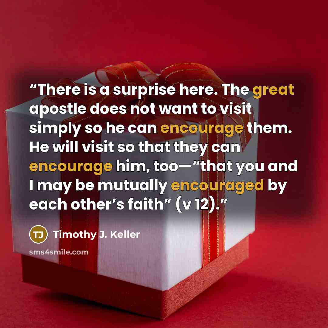 “There is a surprise here. The great apostle does not want to visit simply so he can encourage them. He will visit so that they can encourage him, too—“that you and I may be mutually encouraged by each other’s faith” (v 12).” quote by Timothy J. Keller