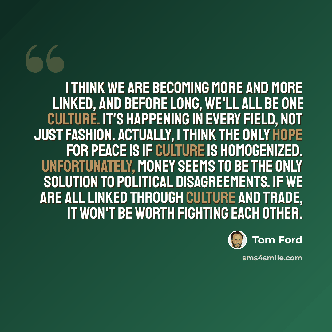“I think we are becoming more and more linked, and before long, we'll all be one culture. It's happening in every field, not just fashion. Actually, I think the only hope for peace is if culture is homogenized. Unfortunately, money seems to be the only solution to political disagreements. If we are…” quote by Tom Ford