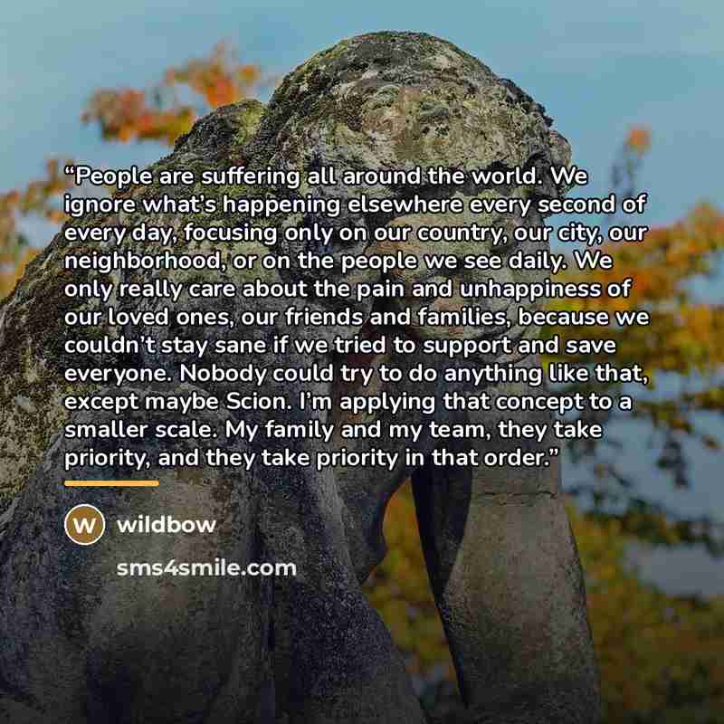 “People are suffering all around the world. We ignore what’s happening elsewhere every second of every day, focusing only on our country, our city, our neighborhood, or on the people we see daily. We only really care about the pain and unhappiness of our loved ones, our friends and families…” quote by wildbow