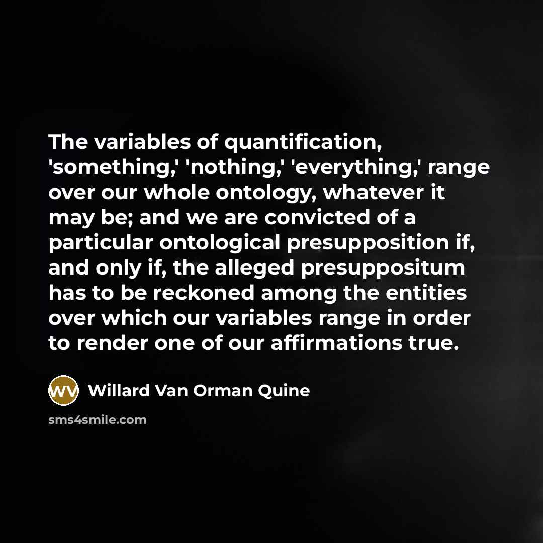 “The variables of quantification, 'something,' 'nothing,' 'everything,' range over our whole ontology, whatever it may be; and we are convicted of a particular ontological presupposition if, and only if, the alleged presuppositum has to be reckoned among the entities over which our variables range…” quote by Willard Van Orman Quine