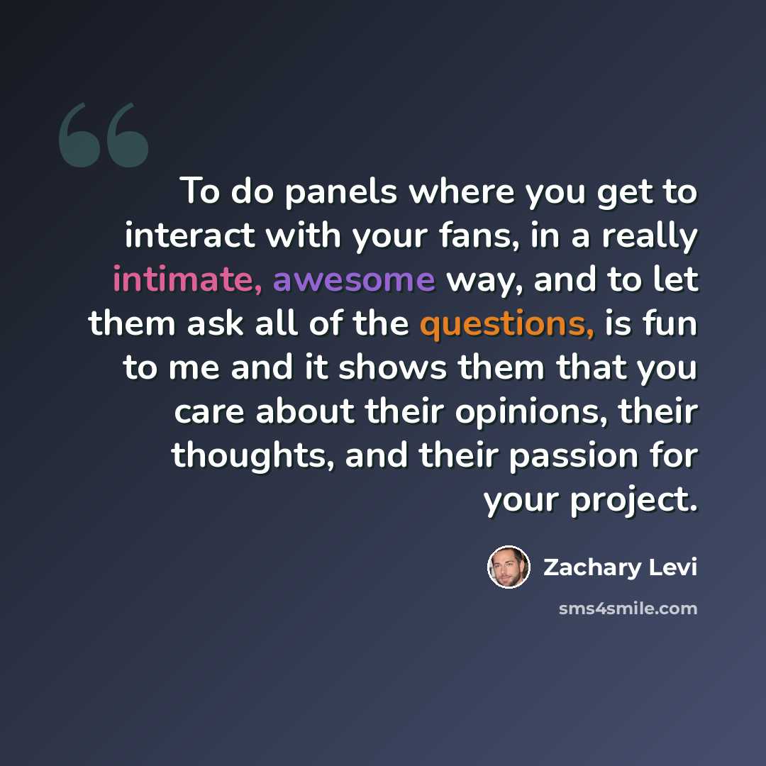 “To do panels where you get to interact with your fans, in a really intimate, awesome way, and to let them ask all of the questions, is fun to me and it shows them that you care about their opinions, their thoughts, and their passion for your project.” quote by Zachary Levi