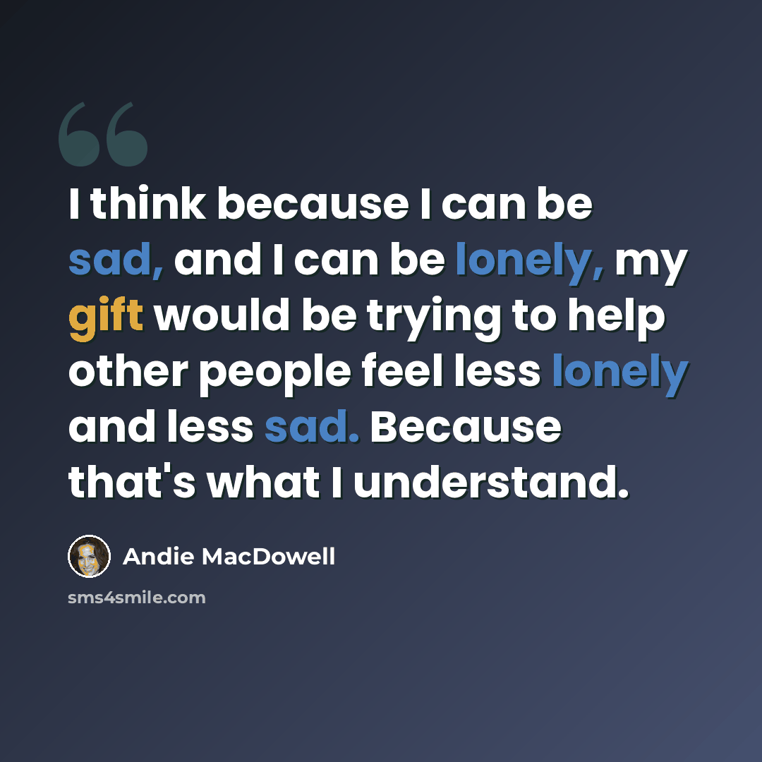 “I think because I can be sad, and I can be lonely, my gift would be trying to help other people feel less lonely and less sad. Because that's what I understand.” quote by Andie MacDowell