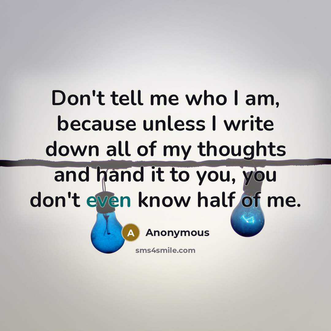 “Don't tell me who I am, because unless I write down all of my thoughts and hand it to you, you don't even know half of me.” quote by Anonymous