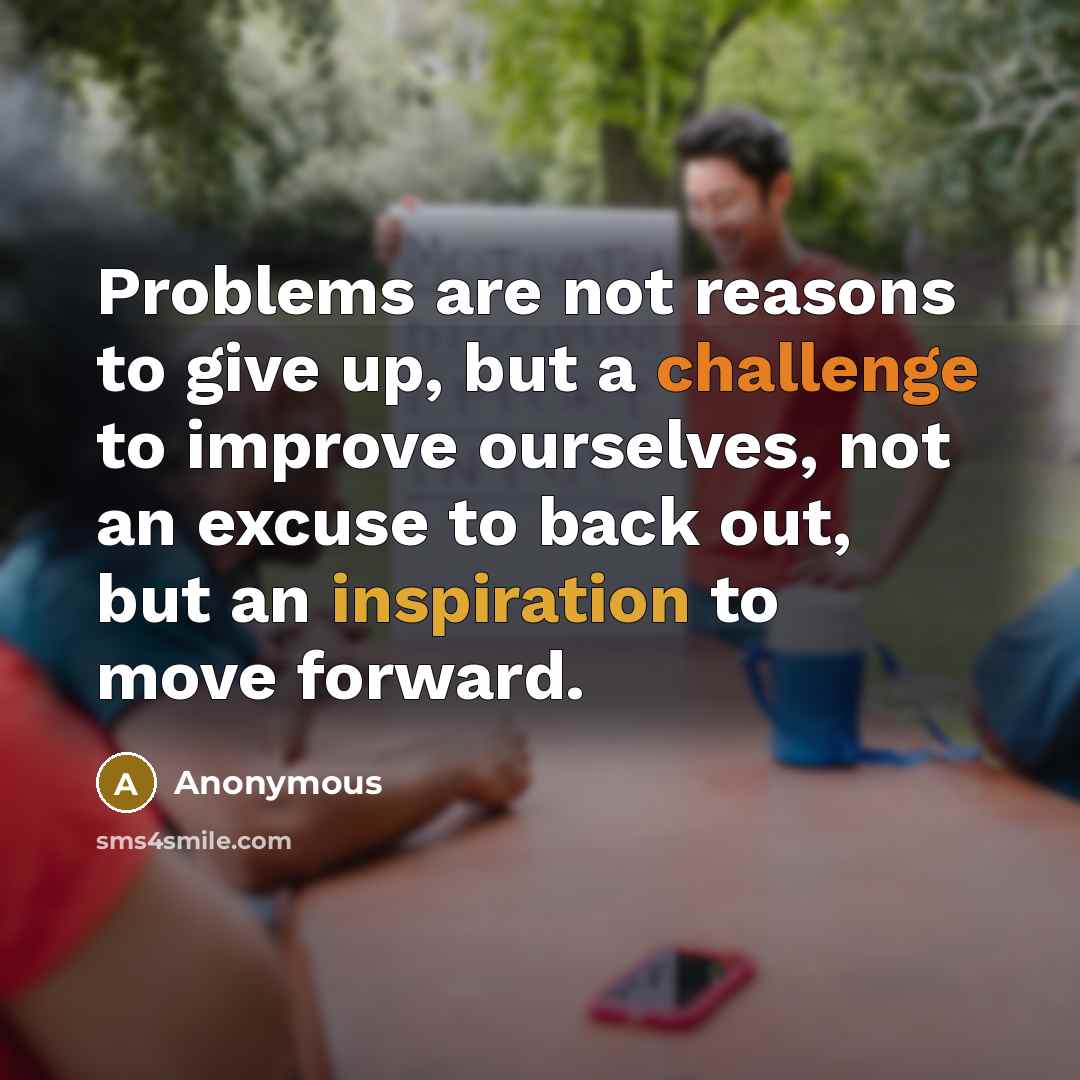 “Problems are not reasons to give up, but a challenge to improve ourselves, not an excuse to back out, but an inspiration to move forward.” quote by Anonymous
