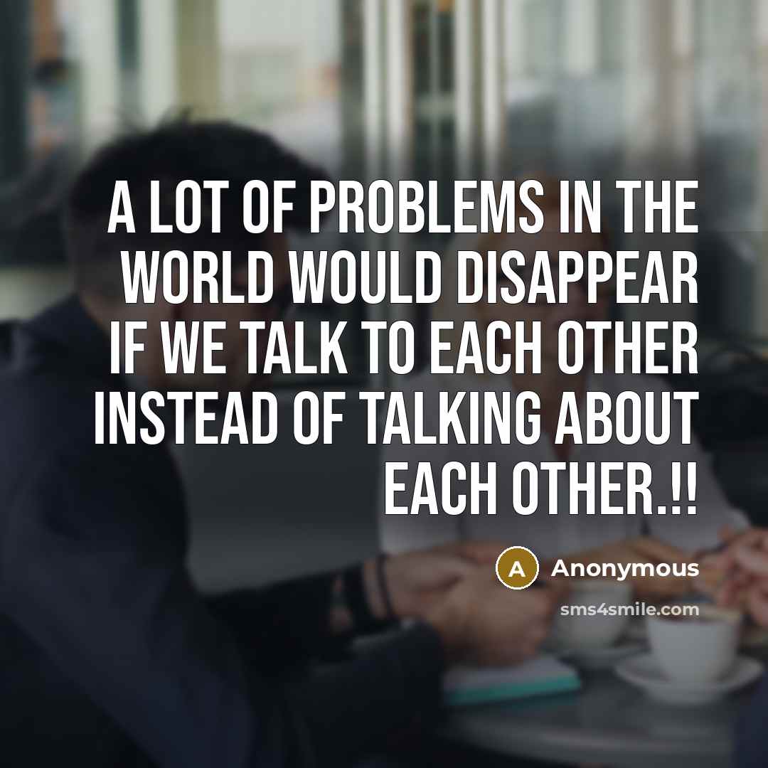 “A lot of problems in the world would disappear if we talk to each other instead of talking about each other.!!” quote by Anonymous