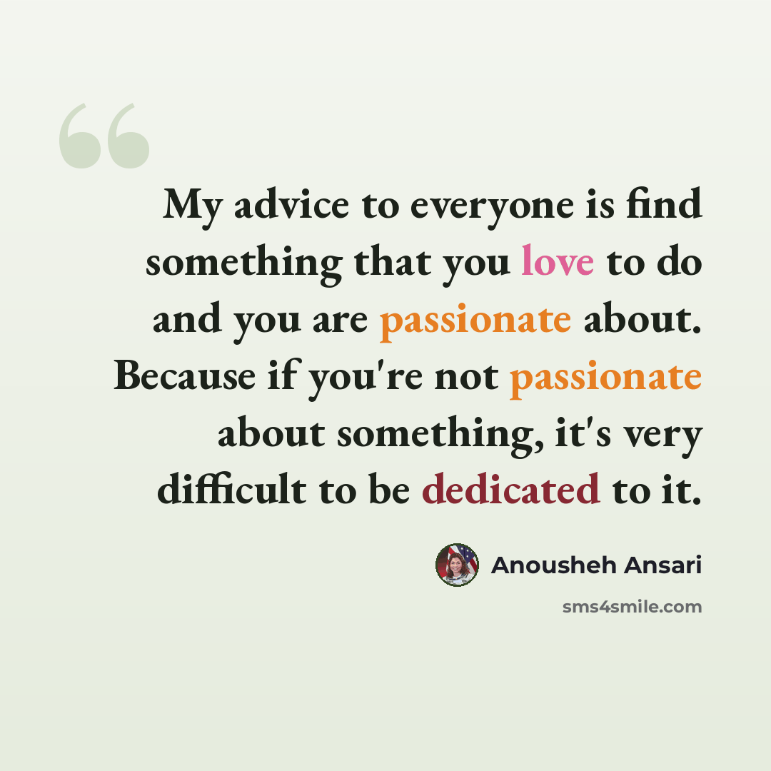 “My advice to everyone is find something that you love to do and you are passionate about. Because if you're not passionate about something, it's very difficult to be dedicated to it.” quote by Anousheh Ansari