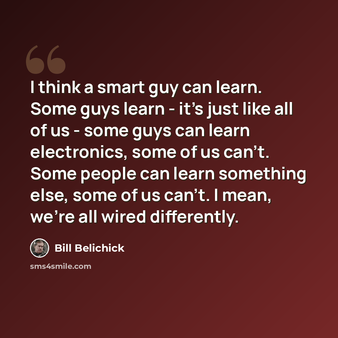 “I think a smart guy can learn. Some guys learn - it's just like all of us - some guys can learn electronics, some of us can't. Some people can learn something else, some of us can't. I mean, we're all wired differently.” quote by Bill Belichick