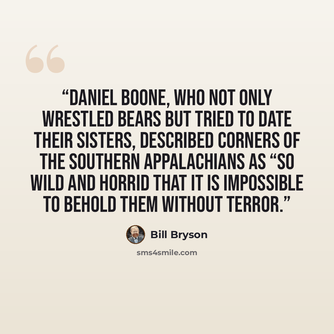 “Daniel Boone, who not only wrestled bears but tried to date their sisters, described corners of the southern Appalachians as “so wild and horrid that it is impossible to behold them without terror.” quote by Bill Bryson