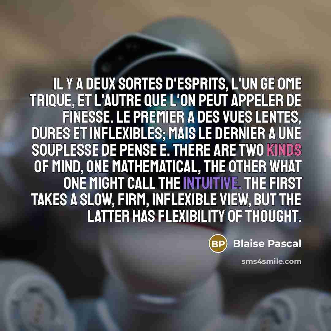 “Il y a deux sortes d'esprits, l'un ge ome trique, et l'autre que l'on peut appeler de finesse. Le premier a des vues lentes, dures et inflexibles; mais le dernier a une souplesse de pense e. There are two kinds of mind, one mathematical, the other what one might call the intuitive. The first takes…” quote by Blaise Pascal