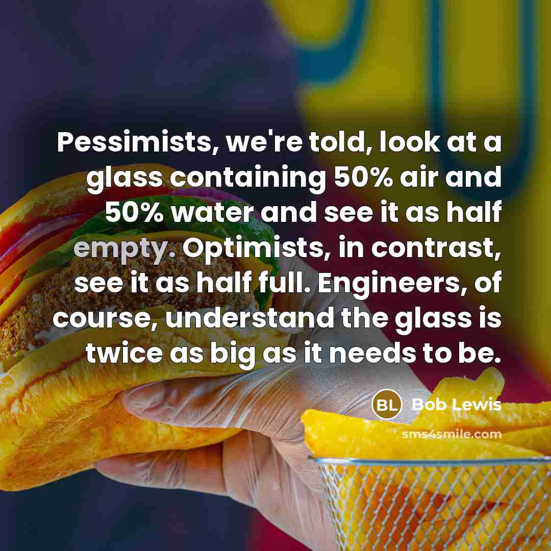 “Pessimists, we're told, look at a glass containing 50% air and 50% water and see it as half empty. Optimists, in contrast, see it as half full. Engineers, of course, understand the glass is twice as big as it needs to be.” quote by Bob Lewis