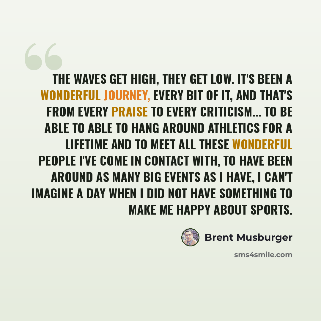 “The waves get high, they get low. It's been a wonderful journey, every bit of it, and that's from every praise to every criticism... To be able to able to hang around athletics for a lifetime and to meet all these wonderful people I've come in contact with, to have been around as many big events…” quote by Brent Musburger