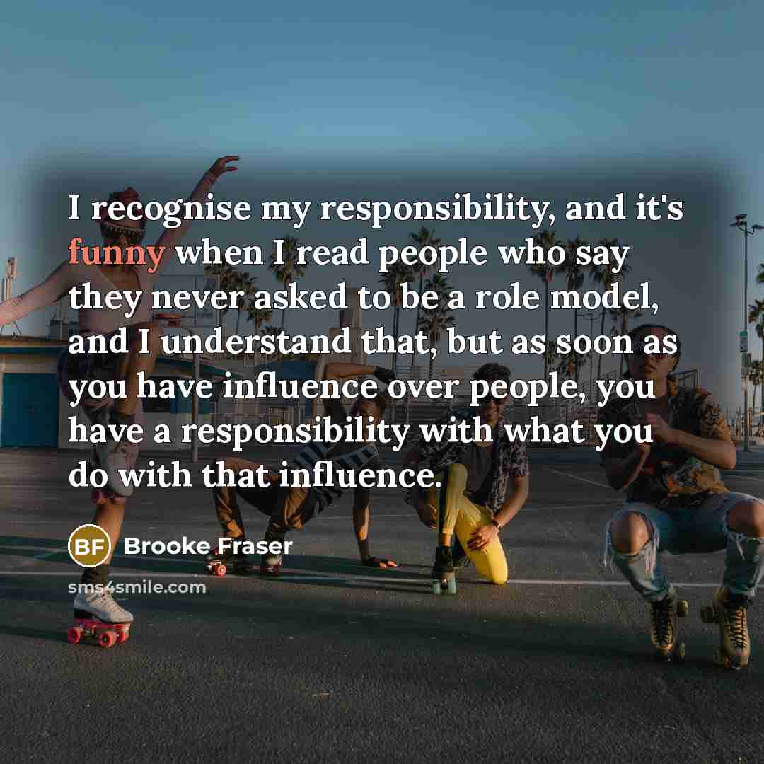 “I recognise my responsibility, and it's funny when I read people who say they never asked to be a role model, and I understand that, but as soon as you have influence over people, you have a responsibility with what you do with that influence.” quote by Brooke Fraser