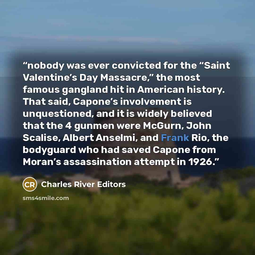 “nobody was ever convicted for the “Saint Valentine’s Day Massacre,” the most famous gangland hit in American history. That said, Capone’s involvement is unquestioned, and it is widely believed that the 4 gunmen were McGurn, John Scalise, Albert Anselmi, and Frank Rio, the bodyguard who had saved…” quote by Charles River Editors