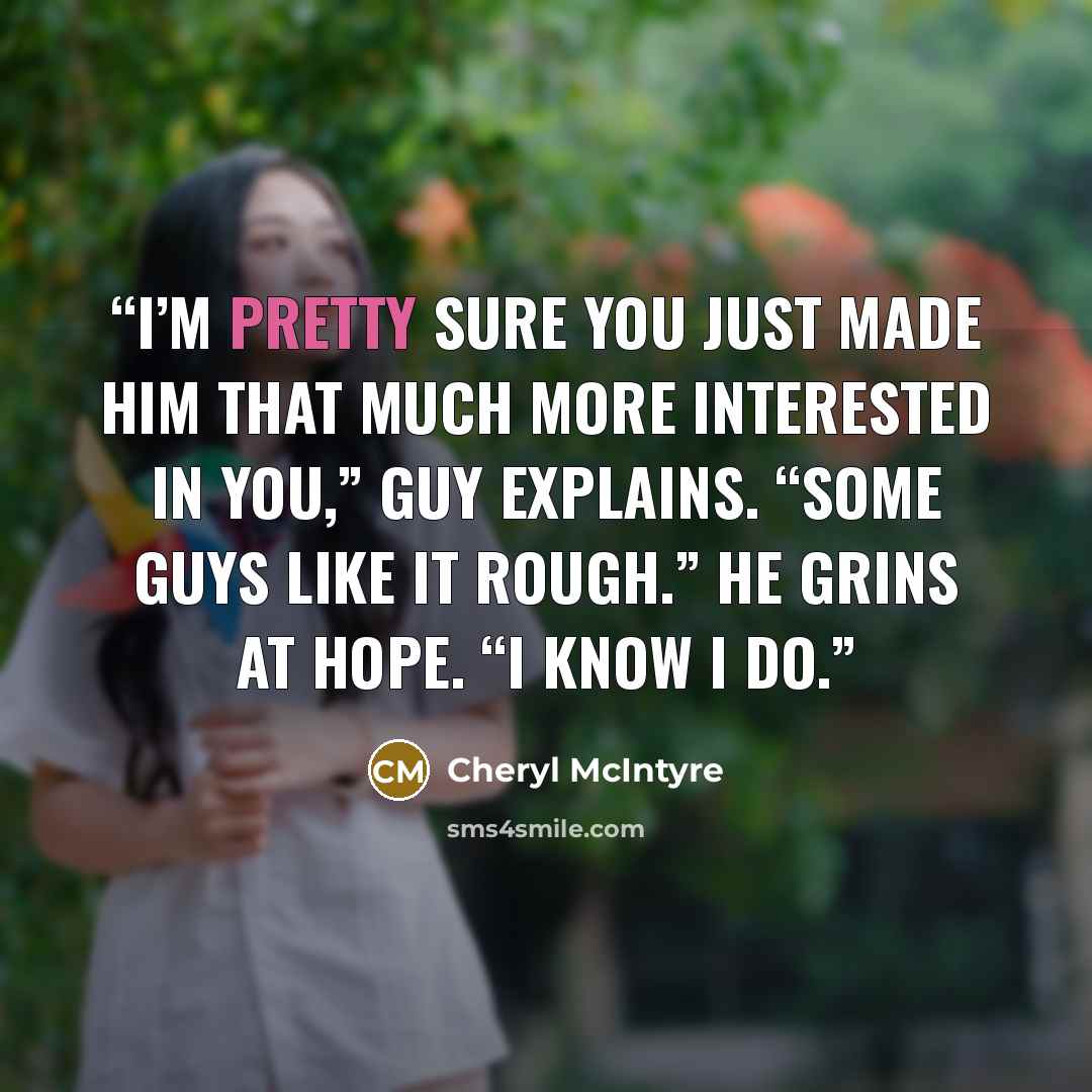 “I’m pretty sure you just made him that much more interested in you,” Guy explains. “Some guys like it rough.” He grins at Hope. “I know I do.” quote by Cheryl McIntyre